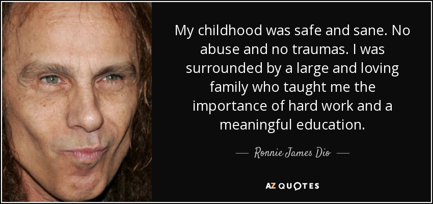 My childhood was safe and sane. No abuse and no traumas. I was surrounded by a large and loving family who taught me the importance of hard work and a meaningful education. - Ronnie James Dio