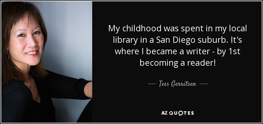 My childhood was spent in my local library in a San Diego suburb. It's where I became a writer - by 1st becoming a reader! - Tess Gerritsen