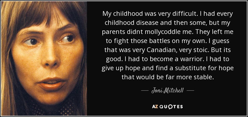 My childhood was very difficult. I had every childhood disease and then some, but my parents didnt mollycoddle me. They left me to fight those battles on my own. I guess that was very Canadian, very stoic. But its good. I had to become a warrior. I had to give up hope and find a substitute for hope that would be far more stable. - Joni Mitchell