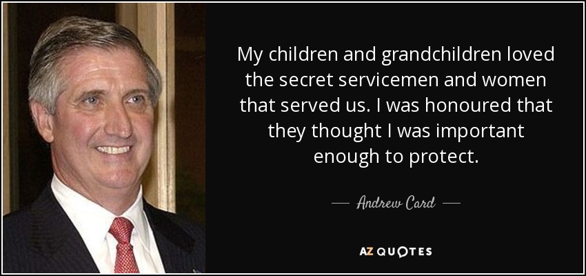 My children and grandchildren loved the secret servicemen and women that served us. I was honoured that they thought I was important enough to protect. - Andrew Card