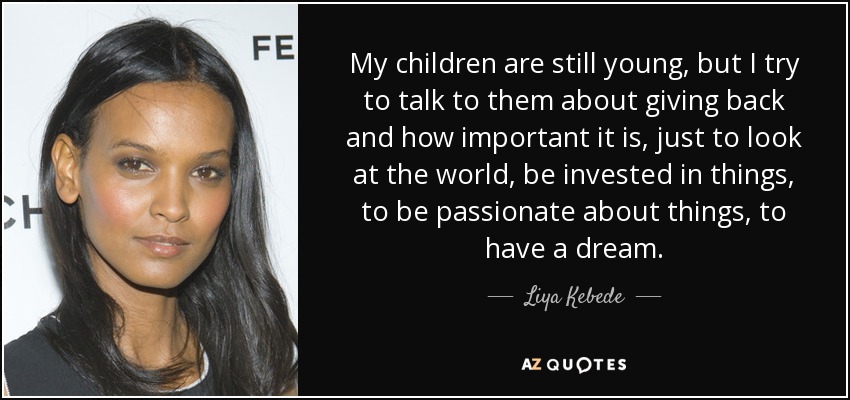 My children are still young, but I try to talk to them about giving back and how important it is, just to look at the world, be invested in things, to be passionate about things, to have a dream. - Liya Kebede