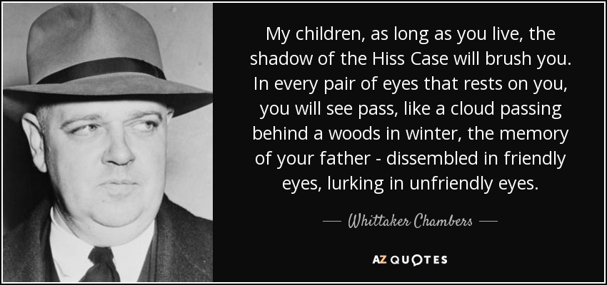 My children, as long as you live, the shadow of the Hiss Case will brush you. In every pair of eyes that rests on you, you will see pass, like a cloud passing behind a woods in winter, the memory of your father - dissembled in friendly eyes, lurking in unfriendly eyes. - Whittaker Chambers
