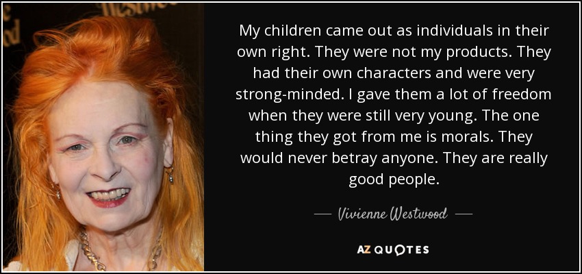 My children came out as individuals in their own right. They were not my products. They had their own characters and were very strong-minded. I gave them a lot of freedom when they were still very young. The one thing they got from me is morals. They would never betray anyone. They are really good people. - Vivienne Westwood
