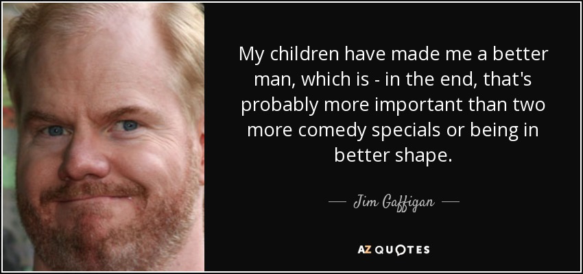 My children have made me a better man, which is - in the end, that's probably more important than two more comedy specials or being in better shape. - Jim Gaffigan