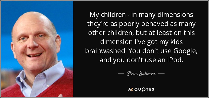My children - in many dimensions they're as poorly behaved as many other children, but at least on this dimension I've got my kids brainwashed: You don't use Google, and you don't use an iPod. - Steve Ballmer