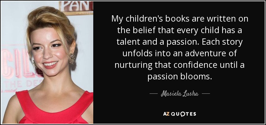 My children's books are written on the belief that every child has a talent and a passion. Each story unfolds into an adventure of nurturing that confidence until a passion blooms. - Masiela Lusha