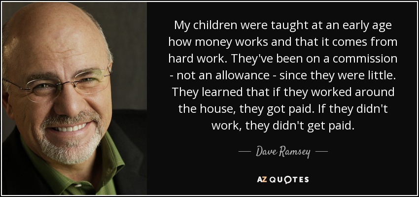 My children were taught at an early age how money works and that it comes from hard work. They've been on a commission - not an allowance - since they were little. They learned that if they worked around the house, they got paid. If they didn't work, they didn't get paid. - Dave Ramsey