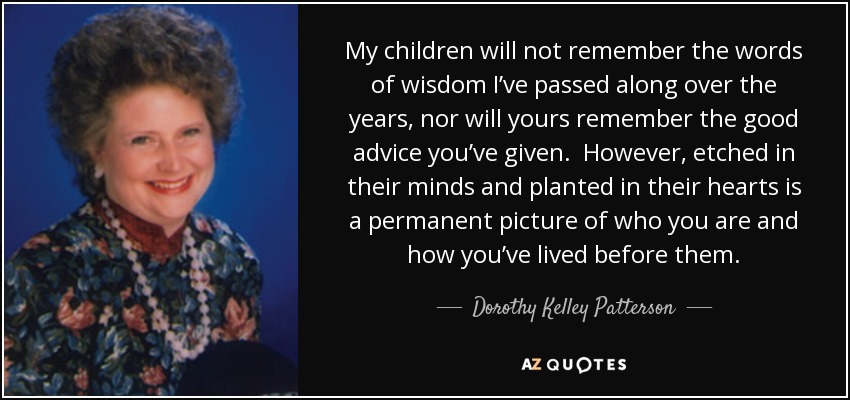 My children will not remember the words of wisdom I’ve passed along over the years, nor will yours remember the good advice you’ve given. However, etched in their minds and planted in their hearts is a permanent picture of who you are and how you’ve lived before them. - Dorothy Kelley Patterson