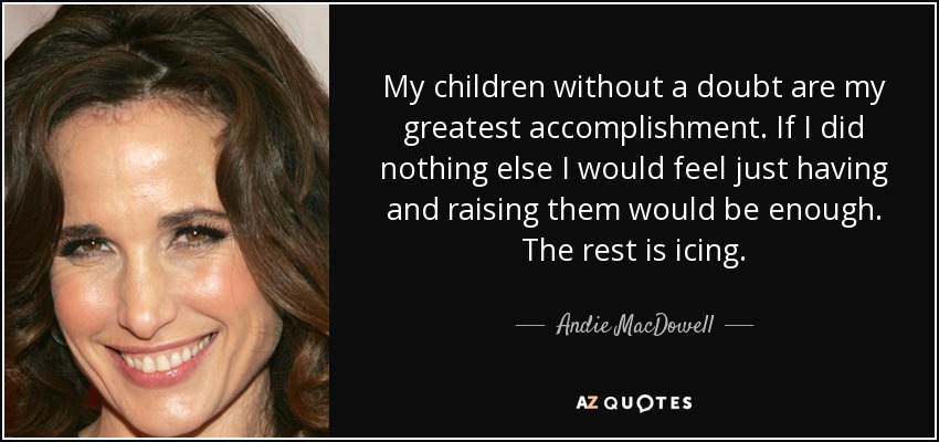 My children without a doubt are my greatest accomplishment. If I did nothing else I would feel just having and raising them would be enough. The rest is icing. - Andie MacDowell