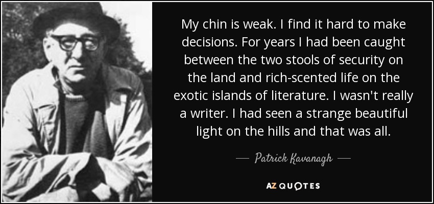 My chin is weak. I find it hard to make decisions. For years I had been caught between the two stools of security on the land and rich-scented life on the exotic islands of literature. I wasn't really a writer. I had seen a strange beautiful light on the hills and that was all. - Patrick Kavanagh