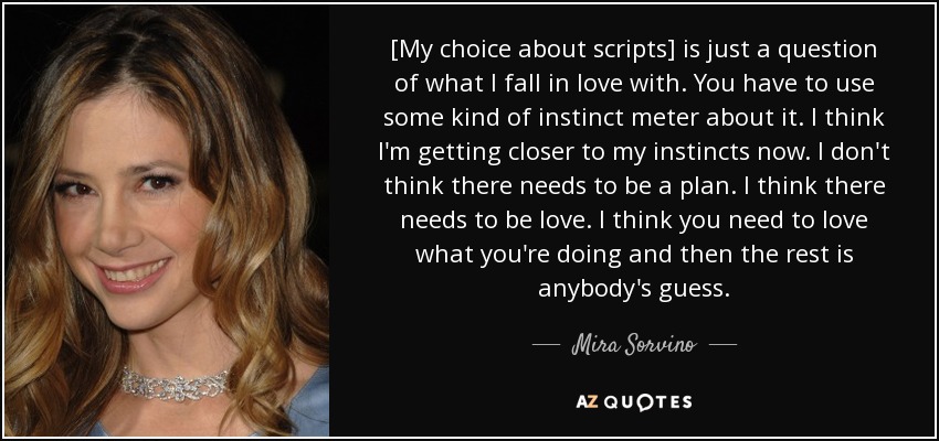 [My choice about scripts] is just a question of what I fall in love with. You have to use some kind of instinct meter about it. I think I'm getting closer to my instincts now. I don't think there needs to be a plan. I think there needs to be love. I think you need to love what you're doing and then the rest is anybody's guess. - Mira Sorvino