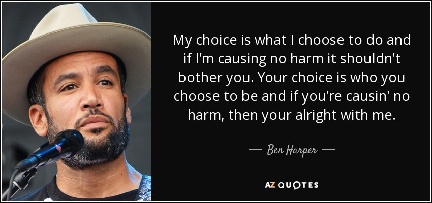 My choice is what I choose to do and if I'm causing no harm it shouldn't bother you. Your choice is who you choose to be and if you're causin' no harm, then your alright with me. - Ben Harper