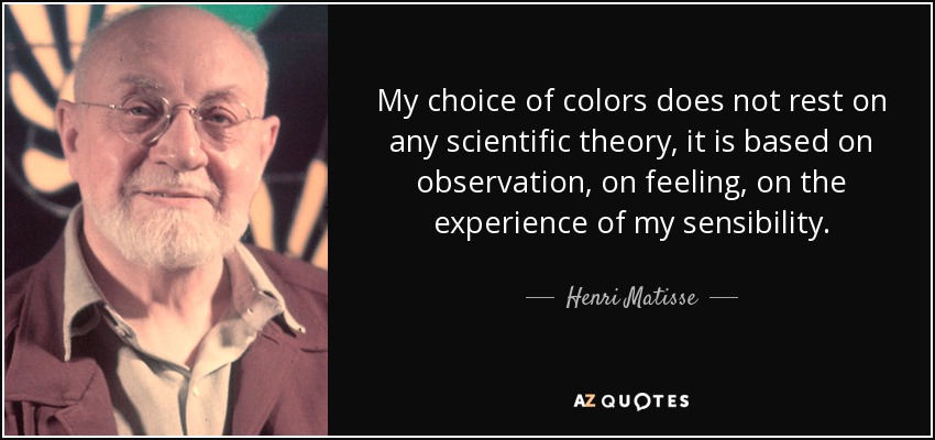 My choice of colors does not rest on any scientific theory, it is based on observation, on feeling, on the experience of my sensibility. - Henri Matisse