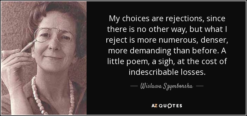 My choices are rejections, since there is no other way, but what I reject is more numerous, denser, more demanding than before. A little poem, a sigh, at the cost of indescribable losses. - Wislawa Szymborska