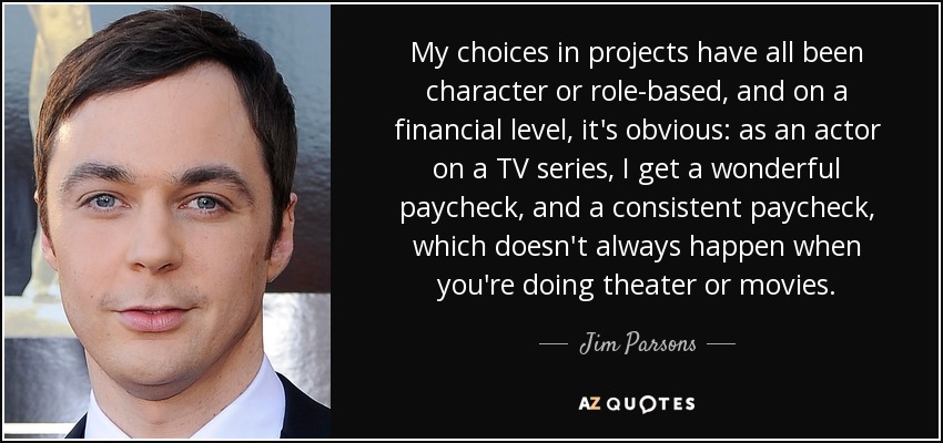 My choices in projects have all been character or role-based, and on a financial level, it's obvious: as an actor on a TV series, I get a wonderful paycheck, and a consistent paycheck, which doesn't always happen when you're doing theater or movies. - Jim Parsons
