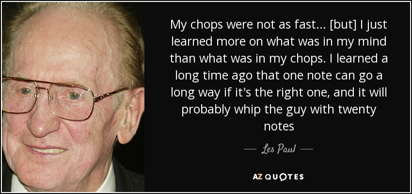 My chops were not as fast... [but] I just learned more on what was in my mind than what was in my chops. I learned a long time ago that one note can go a long way if it's the right one, and it will probably whip the guy with twenty notes - Les Paul