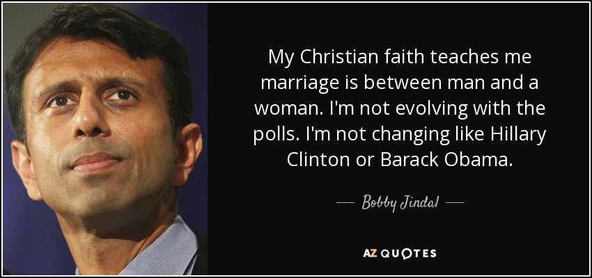 My Christian faith teaches me marriage is between man and a woman. I'm not evolving with the polls. I'm not changing like Hillary Clinton or Barack Obama. - Bobby Jindal