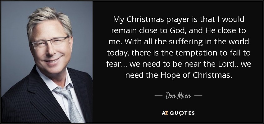 My Christmas prayer is that I would remain close to God, and He close to me. With all the suffering in the world today, there is the temptation to fall to fear… we need to be near the Lord.. we need the Hope of Christmas. - Don Moen