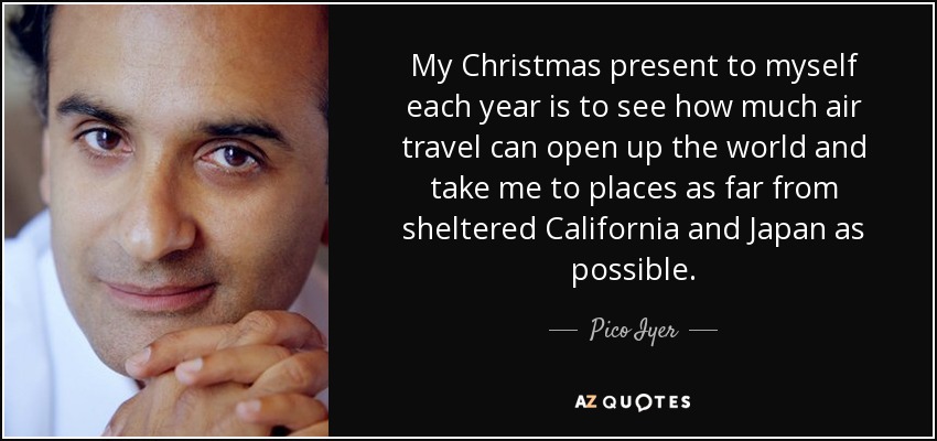 My Christmas present to myself each year is to see how much air travel can open up the world and take me to places as far from sheltered California and Japan as possible. - Pico Iyer