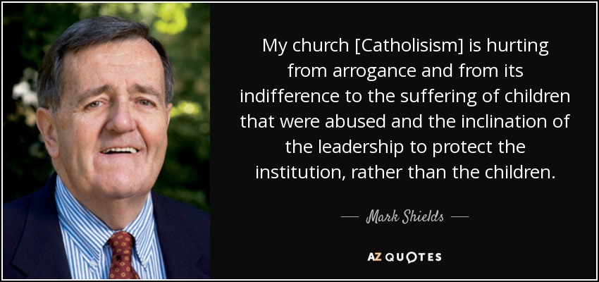 My church [Catholisism] is hurting from arrogance and from its indifference to the suffering of children that were abused and the inclination of the leadership to protect the institution, rather than the children. - Mark Shields