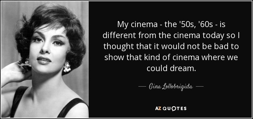 My cinema - the '50s, '60s - is different from the cinema today so I thought that it would not be bad to show that kind of cinema where we could dream. - Gina Lollobrigida