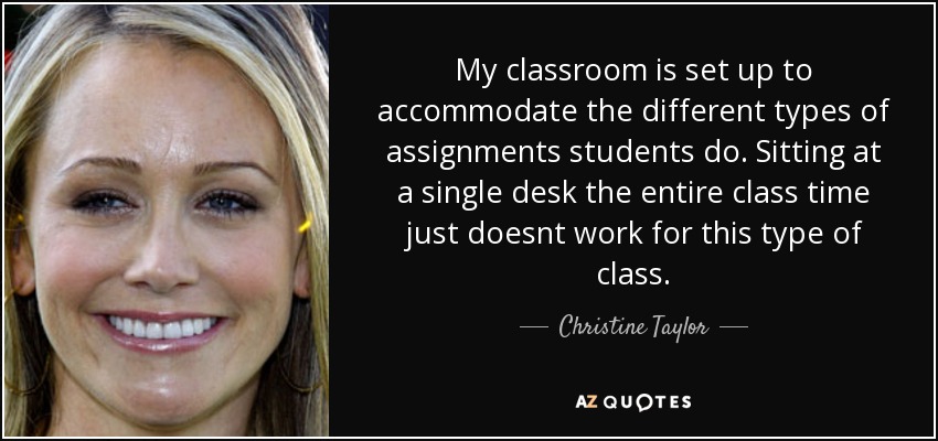 My classroom is set up to accommodate the different types of assignments students do. Sitting at a single desk the entire class time just doesnt work for this type of class. - Christine Taylor