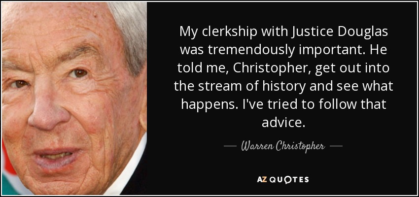 My clerkship with Justice Douglas was tremendously important. He told me, Christopher, get out into the stream of history and see what happens. I've tried to follow that advice. - Warren Christopher