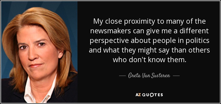 My close proximity to many of the newsmakers can give me a different perspective about people in politics and what they might say than others who don't know them. - Greta Van Susteren