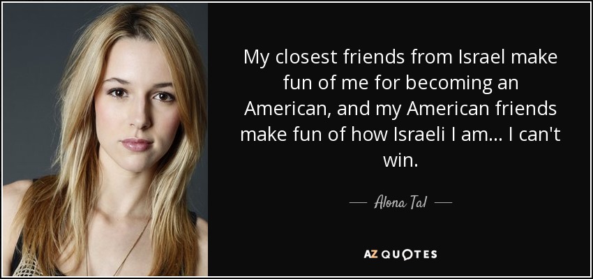 My closest friends from Israel make fun of me for becoming an American, and my American friends make fun of how Israeli I am... I can't win. - Alona Tal