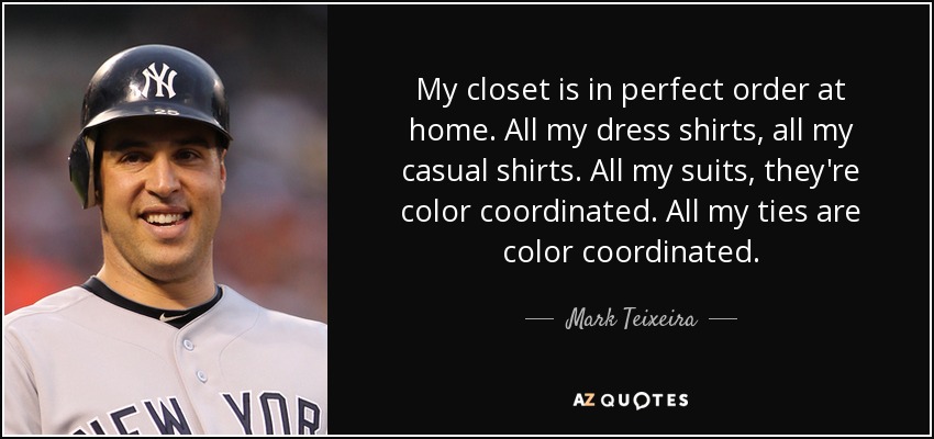 My closet is in perfect order at home. All my dress shirts, all my casual shirts. All my suits, they're color coordinated. All my ties are color coordinated. - Mark Teixeira
