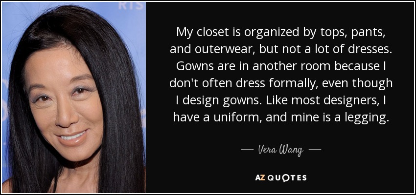 My closet is organized by tops, pants, and outerwear, but not a lot of dresses. Gowns are in another room because I don't often dress formally, even though I design gowns. Like most designers, I have a uniform, and mine is a legging. - Vera Wang