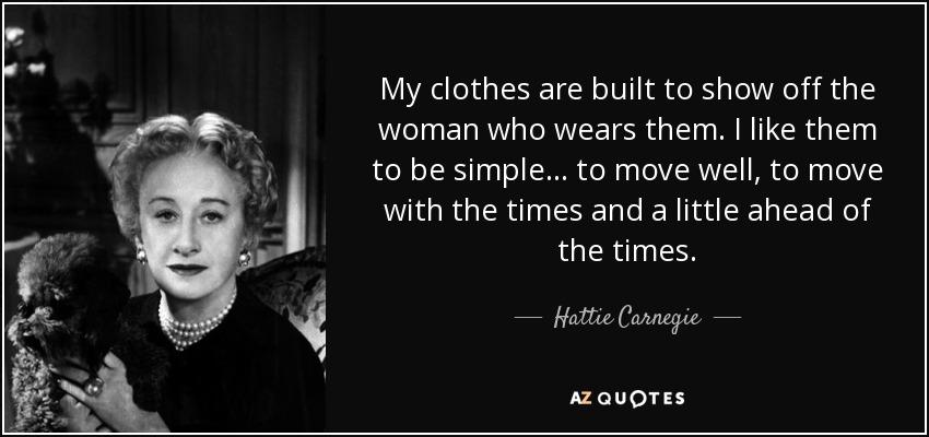 My clothes are built to show off the woman who wears them. I like them to be simple... to move well, to move with the times and a little ahead of the times. - Hattie Carnegie