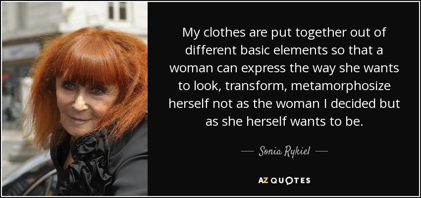 My clothes are put together out of different basic elements so that a woman can express the way she wants to look, transform, metamorphosize herself not as the woman I decided but as she herself wants to be. - Sonia Rykiel
