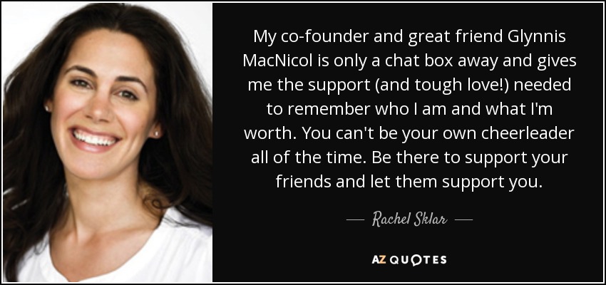 My co-founder and great friend Glynnis MacNicol is only a chat box away and gives me the support (and tough love!) needed to remember who I am and what I'm worth. You can't be your own cheerleader all of the time. Be there to support your friends and let them support you. - Rachel Sklar