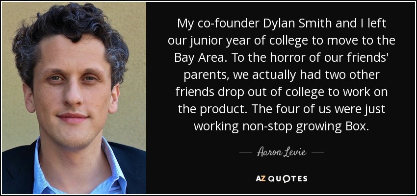 My co-founder Dylan Smith and I left our junior year of college to move to the Bay Area. To the horror of our friends' parents, we actually had two other friends drop out of college to work on the product. The four of us were just working non-stop growing Box. - Aaron Levie