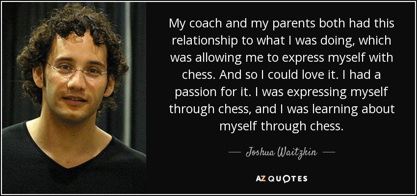 My coach and my parents both had this relationship to what I was doing, which was allowing me to express myself with chess. And so I could love it. I had a passion for it. I was expressing myself through chess, and I was learning about myself through chess. - Joshua Waitzkin