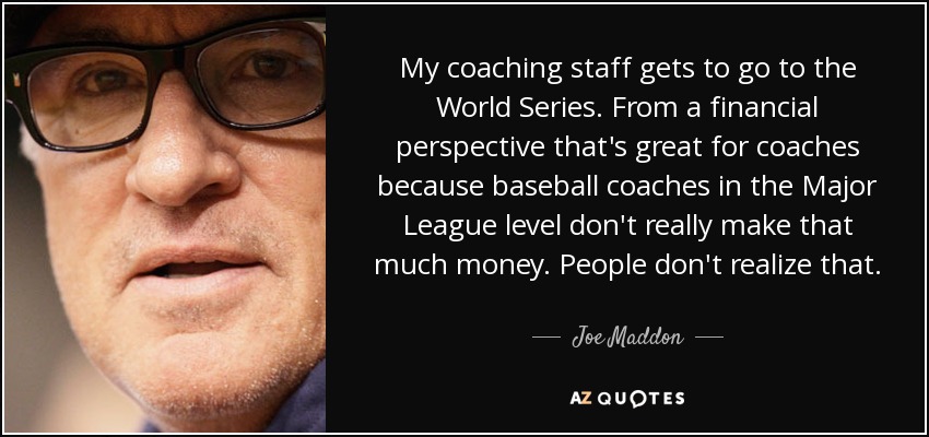 My coaching staff gets to go to the World Series. From a financial perspective that's great for coaches because baseball coaches in the Major League level don't really make that much money. People don't realize that. - Joe Maddon