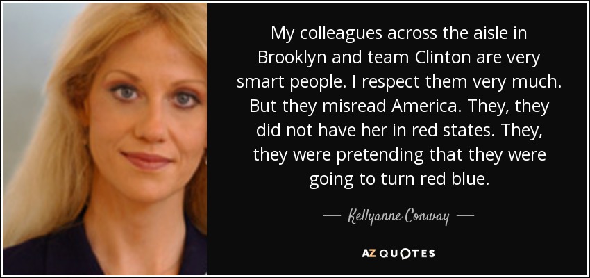 My colleagues across the aisle in Brooklyn and team Clinton are very smart people. I respect them very much. But they misread America. They, they did not have her in red states. They, they were pretending that they were going to turn red blue. - Kellyanne Conway