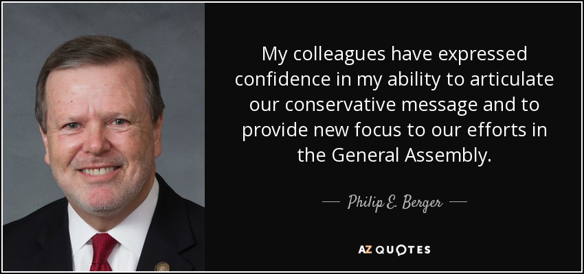 My colleagues have expressed confidence in my ability to articulate our conservative message and to provide new focus to our efforts in the General Assembly. - Philip E. Berger