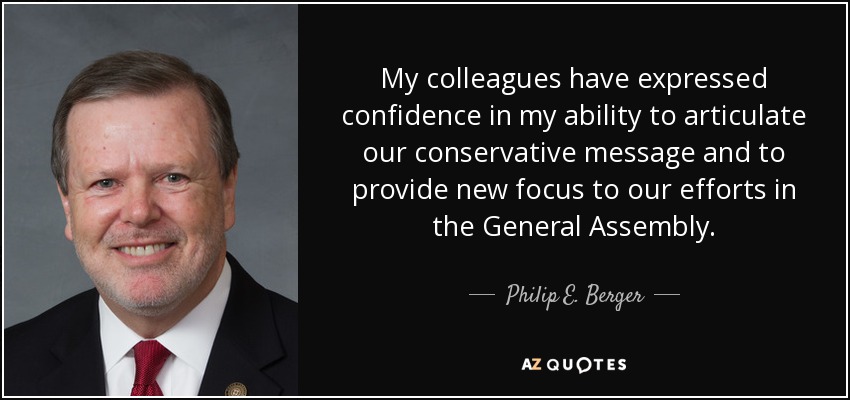 My colleagues have expressed confidence in my ability to articulate our conservative message and to provide new focus to our efforts in the General Assembly. - Philip E. Berger