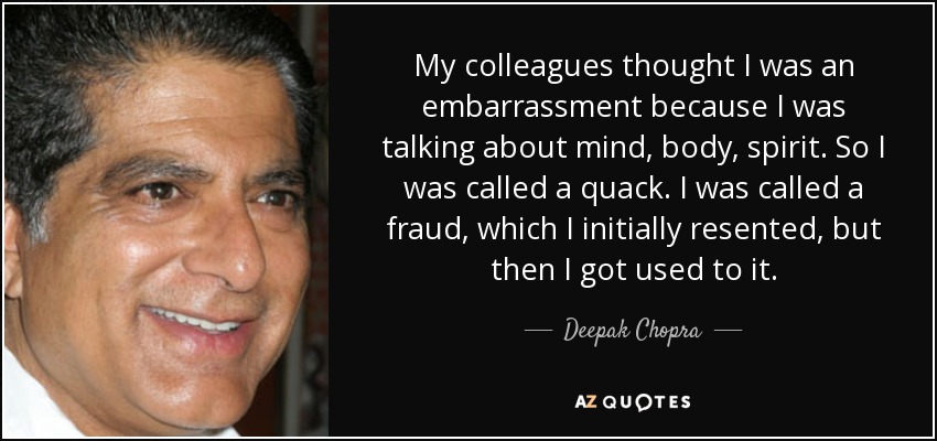 My colleagues thought I was an embarrassment because I was talking about mind, body, spirit. So I was called a quack. I was called a fraud, which I initially resented, but then I got used to it. - Deepak Chopra