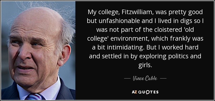 My college, Fitzwilliam, was pretty good but unfashionable and I lived in digs so I was not part of the cloistered 'old college' environment, which frankly was a bit intimidating. But I worked hard and settled in by exploring politics and girls. - Vince Cable