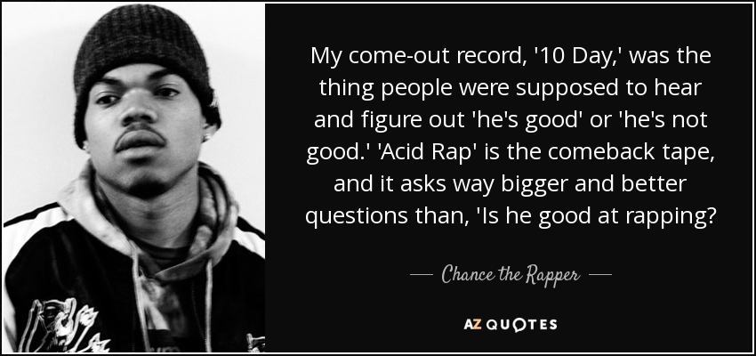 My come-out record, '10 Day,' was the thing people were supposed to hear and figure out 'he's good' or 'he's not good.' 'Acid Rap' is the comeback tape, and it asks way bigger and better questions than, 'Is he good at rapping? - Chance the Rapper
