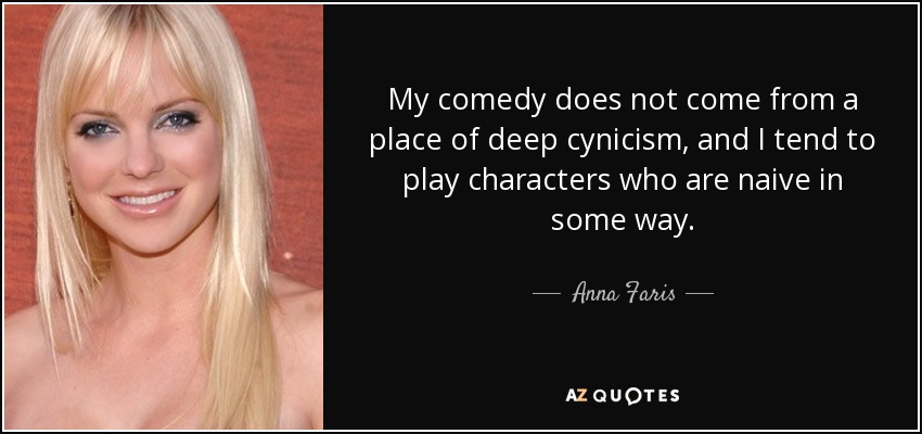 My comedy does not come from a place of deep cynicism, and I tend to play characters who are naive in some way. - Anna Faris
