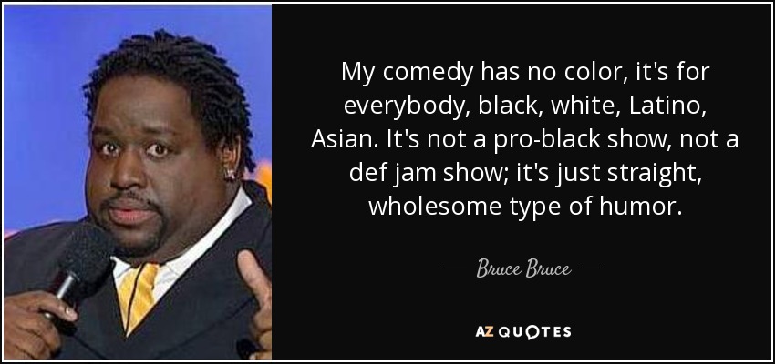 My comedy has no color, it's for everybody, black, white, Latino, Asian. It's not a pro-black show, not a def jam show; it's just straight, wholesome type of humor. - Bruce Bruce