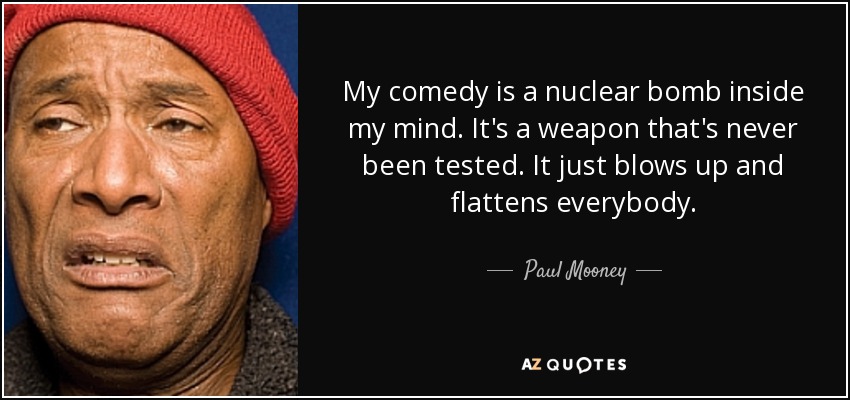 My comedy is a nuclear bomb inside my mind. It's a weapon that's never been tested. It just blows up and flattens everybody. - Paul Mooney