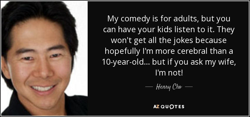 My comedy is for adults, but you can have your kids listen to it. They won't get all the jokes because hopefully I'm more cerebral than a 10-year-old... but if you ask my wife, I'm not! - Henry Cho