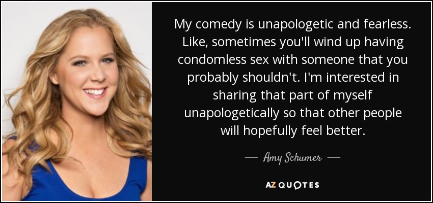 My comedy is unapologetic and fearless. Like, sometimes you'll wind up having condomless sex with someone that you probably shouldn't. I'm interested in sharing that part of myself unapologetically so that other people will hopefully feel better. - Amy Schumer