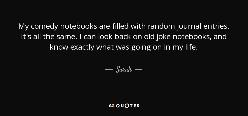 My comedy notebooks are filled with random journal entries. It's all the same. I can look back on old joke notebooks, and know exactly what was going on in my life. - Sarah