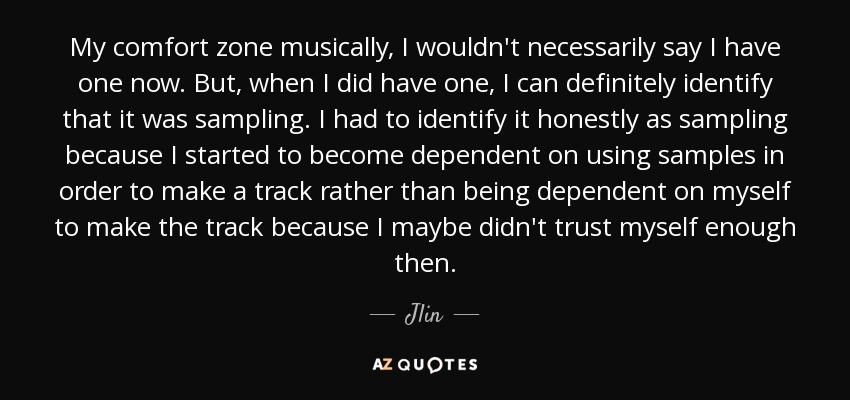 My comfort zone musically, I wouldn't necessarily say I have one now. But, when I did have one, I can definitely identify that it was sampling. I had to identify it honestly as sampling because I started to become dependent on using samples in order to make a track rather than being dependent on myself to make the track because I maybe didn't trust myself enough then. - Jlin